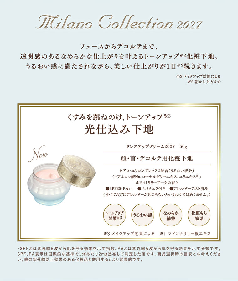 Milano Collection 2027。フェースからデコルテまで、透明感のあるなめらかな仕上がりを叶えるトーンアップ化粧下地。うるおい感に満たされながら、美しい仕上がりが1日続きます。注釈(詳細は本画像をご確認ください)。くすみを跳ねのけ、トーンアップ。光仕込み下地。ドレスアップクリーム2027 50g。顔・首・デコルテ用化粧下地。トーンアップ効果、うるおい感、なめらか補整、化粧もち効果。注釈(詳細は本画像をご確認ください)。
