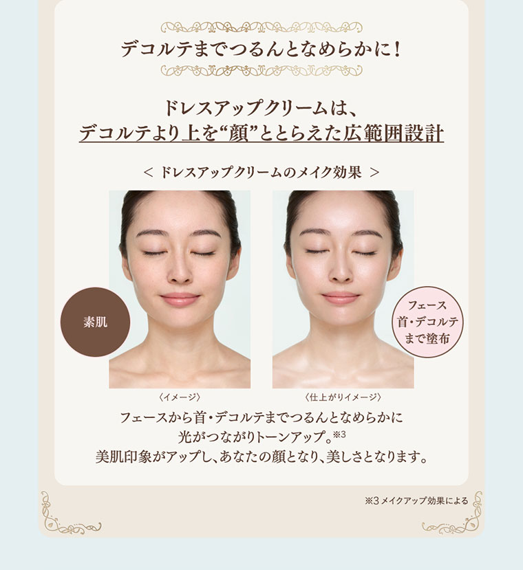 デコルテまでつるんとなめらかに！ドレスアップクリームは、デコルテより上を顔ととらえた広範囲設計。イメージ（本画像をご確認ください）。フェースから首・デコルテまでつるんとなめらかに光がつながりトーンアップ。美肌印象がアップし、あなたの顔となり、美しさとなります。注釈(詳細は本画像をご確認ください)。