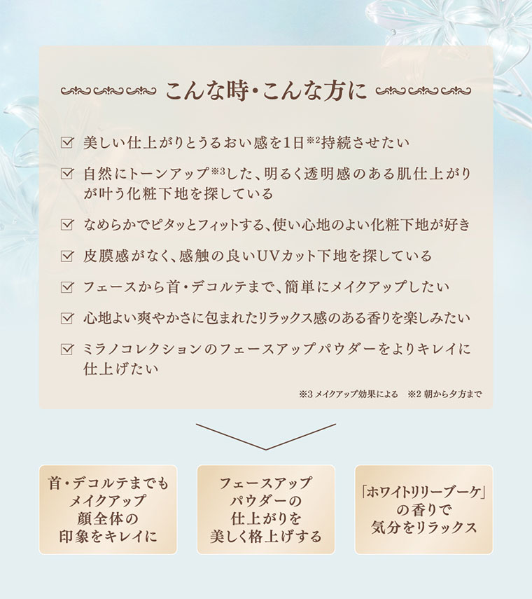 こんな時・こんな方に。美しい仕上がりとうるおい感を1日持続させたい。自然にトーンアップした、明るく透明感のある肌仕上がりが叶う化粧下地を探している。なめらかでピタッとフィットする、使い心地のよい化粧下地が好き。皮膜感がなく、感触の良いUVカット下地を探している。フェースから首・デコルテまで、簡単にメイクアップしたい。心地よい爽やかさに包まれたリラックス感のある香りを楽しみたい。ミラノコレクションのフェースアップパウダーをよりキレイに仕上げたい。注釈(詳細は本画像をご確認ください)。首・デコルテまでもメイクアップ。顔全体の印象をキレイに。フェースアップパウダーの仕上がりを美しく格上げする。ホワイトリリーブーケの香りで気分をリラックス。