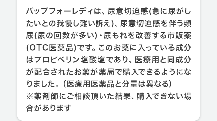 バップフォーレディは、尿意切迫感(急に尿がしたいとの我慢し難い訴え)、尿意切迫感を伴う頻尿(尿の回数が多い)・尿もれを改善する市販薬(OTC医薬品)です。このお薬に入っている成分はプロピベリン塩酸塩であり、医療用と同成分が配合されたお薬が薬局で購入できるようになりました。(医療用医薬品と分量は異なる)※薬剤師にご相談頂いた結果､購入できない場合があります
