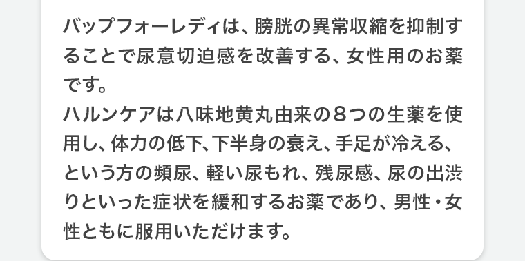 バップフォーレディは、膀胱の異常収縮を抑制することで尿意切迫感を改善する、女性用のお薬です。ハルンケアは八味地黄丸由来の8つの生薬を使用し、体力を低下、下半身の衰え、手足が冷える、という方の頻尿、軽い尿もれ、残尿感、尿の出渋りといった症状を緩和するお薬であり、男性・女性ともに服用いただけます。
