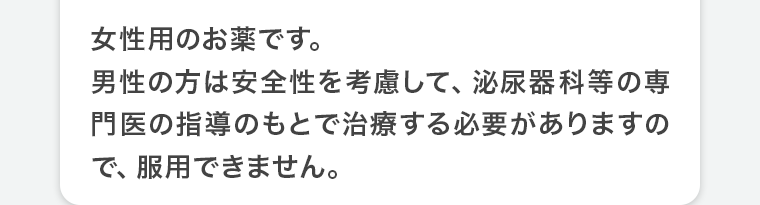 女性用のお薬です。男性の方は安全性を考慮して、泌尿器科等の専門医の指導のもとで治療する必要がありますので、服用できません。