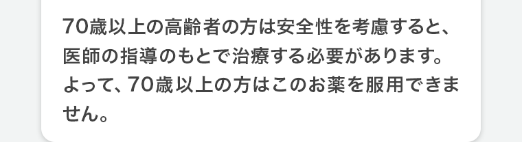 70歳以上の高齢者の方は安全性を考慮すると、医師の指導のもとで治療する必要があります。よって、70歳以上の方はこのお薬を服用できません。