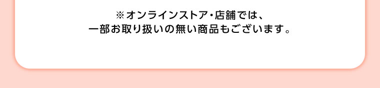 オンラインストア・店舗では、一部お取り扱いのない商品もございます。