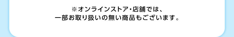 オンラインストア・店舗では、一部お取り扱いのない商品もございます。