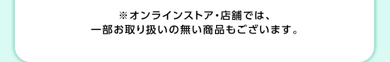 オンラインストア・店舗では、一部お取り扱いのない商品もございます。