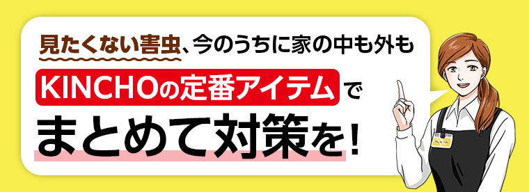見たくない害虫、今のうちに家の中も外もKINCHOの定番アイテムでまとめて対策を!