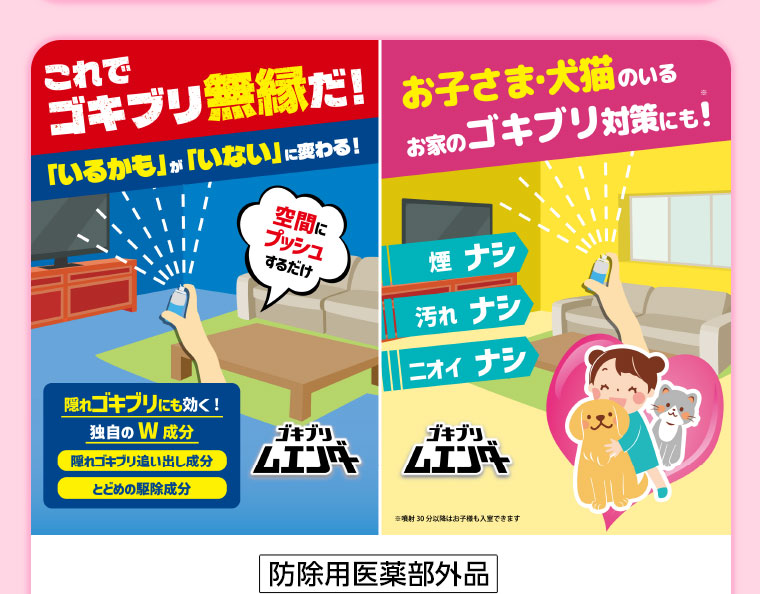 これでゴキブリ無縁だ!「いるかも」が「いない」に変わる!空間にプッシュするだけ。隠れゴキブリにも効く!独自のW成分。隠れゴキブリ追い出し成分。とどめの駆除成分。お子さま・犬猫のいるお家のゴキブリ対策にも!煙ナシ、汚れナシ、ニオイナシ。注釈(詳細は本画像をご確認ください)。
