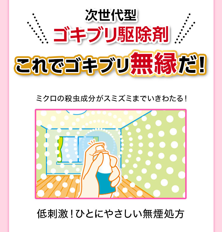 次世代型ゴキブリ駆除剤。これでゴキブリ無縁だ! ミクロの殺虫成分がスミズミまでいきわたる! 低刺激! ひとにやさしい無煙処方。
