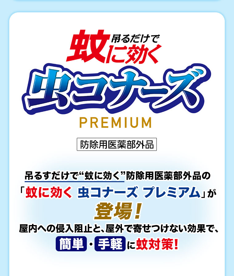 吊るだけで蚊に効く虫コナーズPREMIUM。防除用医薬部外品。吊るすだけで蚊に効く防除用医薬部外品の「蚊に効く 虫コナーズ プレミアム」が登場! 屋内への侵入阻止と、屋外で寄せつけない効果で、簡単・手軽に蚊対策!