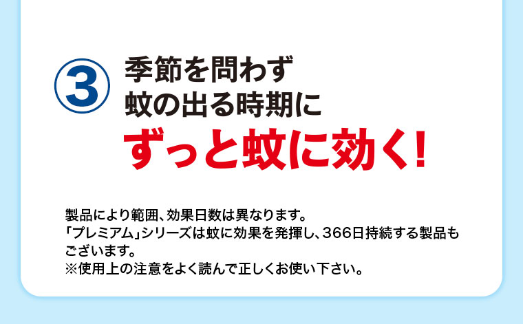 3、季節を問わず蚊の出る時期にずっと蚊に効く! 製品により範囲、効果日数は異なります。プレミアムシリーズは蚊に効果を発揮し、366日持続する製品もございます。注釈(詳細は本画像をご確認ください)。