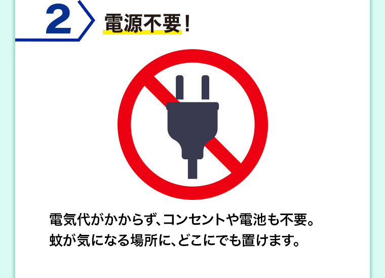 2 電源不要! 電気代がかからず、コンセントや電池も不要。蚊が気になる場所に、どこにでも置けます。