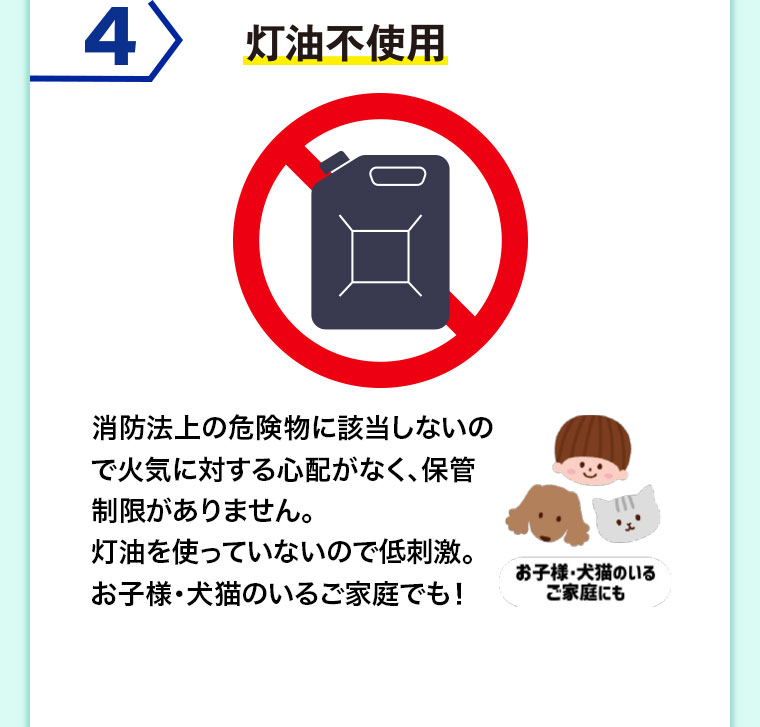 4 灯油不使用。消防法上の危険物に該当しないので火気に対する心配がなく、保管制限がありません。灯油を使っていないので低刺激。お子様・犬猫のいるご家庭でも!