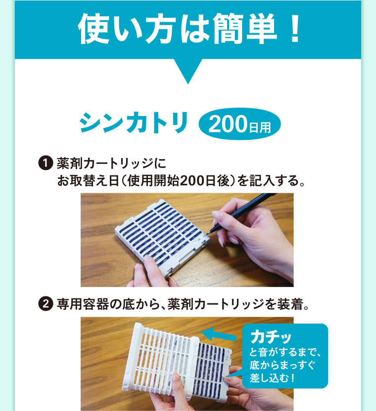 使い方は簡単! シンカトリ 200日用。1、薬剤カートリッジにお取替え日(使用開始200日後)を記入する。2、専用容器の底から、薬剤カートリッジを装着。カチッと音がするまで、底からまっすぐ差し込む!