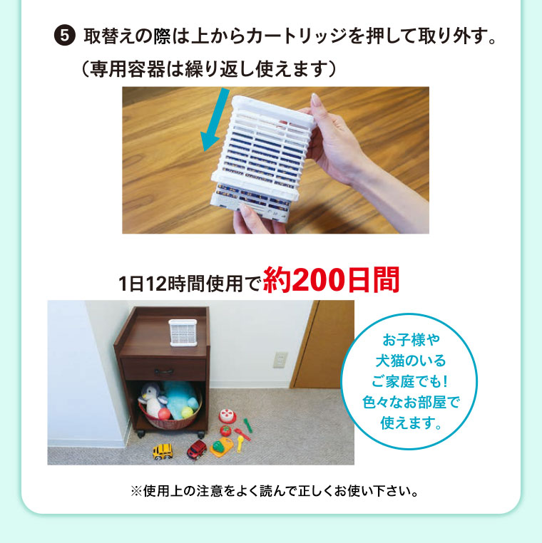 5、取替えの際は上からカートリッジを押して取り外す(専用容器は繰り返し使えます)。1日12時間使用で約200日間。お子様や犬猫のいるご家庭でも! 色々なお部屋で使えます。注釈(詳細は本画像をご確認ください)。