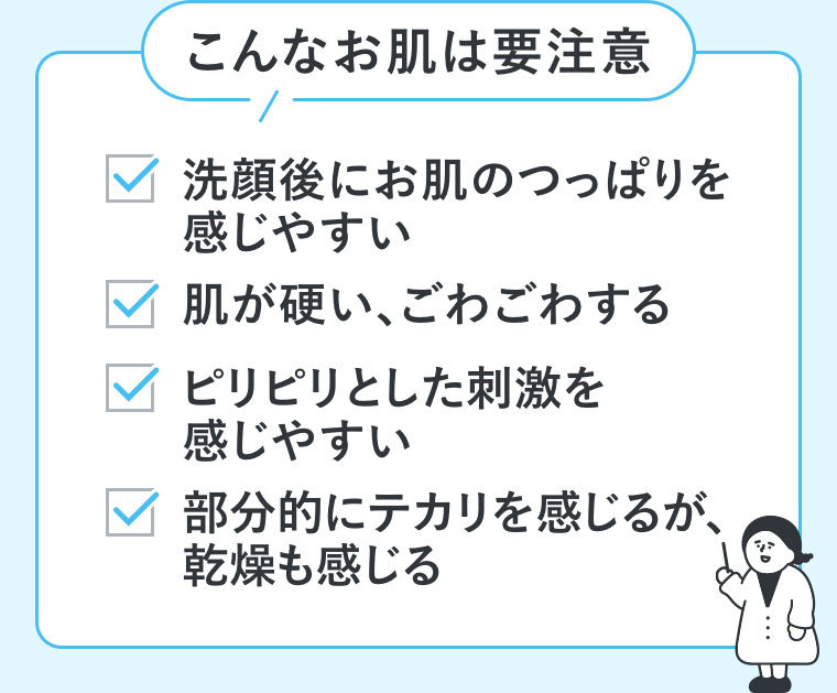 こんなお肌は要注意。洗顔後にお肌のつっぱりを感じやすい。肌が硬い、ごわごわする。ピリピリとした刺激を感じやすい。部分的にテカリを感じるが、乾燥も感じる。