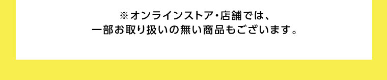 オンラインストア・店舗では、一部お取り扱いのない商品もございます。