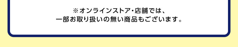 オンラインストア・店舗では、一部お取り扱いのない商品もございます。