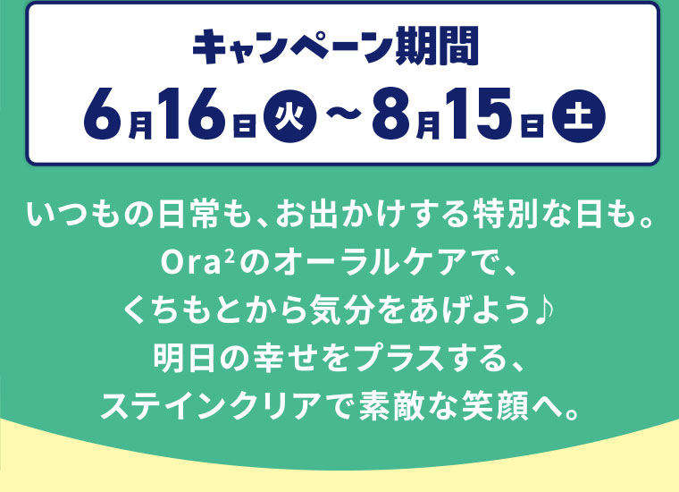 キャンペーン期間(詳細は本画像をご確認ください)。いつもの日常も、お出かけする特別な日も。オーラツーのオーラルケアで、くちもとから気分をあげよう。明日の幸せをプラスする、ステインクリアで素敵な笑顔へ。