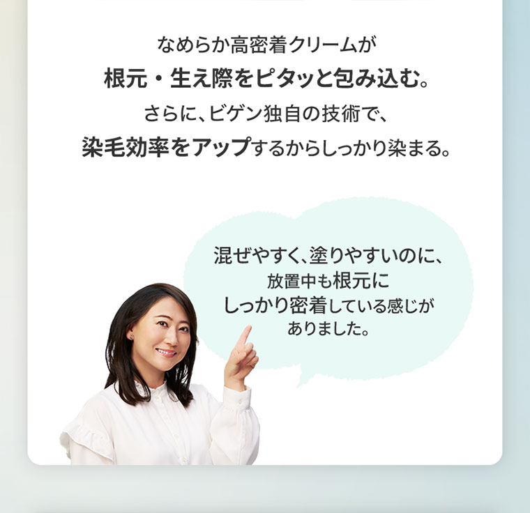 なめらか高密着クリームが根元・生え際をピタッと包み込む。さらに、ビゲン独自の技術で、染毛効率をアップするからしっかり染まる。混ぜやすく、塗りやすいのに、放置中も根元にしっかり密着している感じがありました。