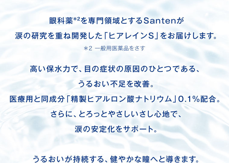 眼科薬を専門領域とするSantenが涙の研究を重ね開発した「ヒアレインS」をお届けします。高い保水力で、目の症状の原因のひとつである、うるおい不足を改善。医療用と同成分「精製ヒアルロン酸ナトリウム」0.1%配合。さらに、とろっとやさしいさし心地で、涙の安定化をサポート。うるおいが持続する、健やかな瞳へと導きます。注釈(詳細は本画像をご確認ください)。