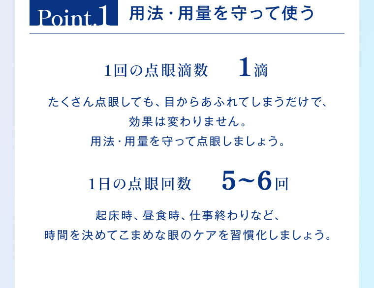 Point.1 用法・用量を守って使う。1回の点眼滴数1滴。たくさん点眼しても、目からあふれてしまうだけで、効果は変わりません。用法・用量を守って点眼しましょう。1日の点眼回数5〜6回。起床時、昼食時、仕事終わりなど、時間を決めてこまめな眼のケアを習慣化しましょう。