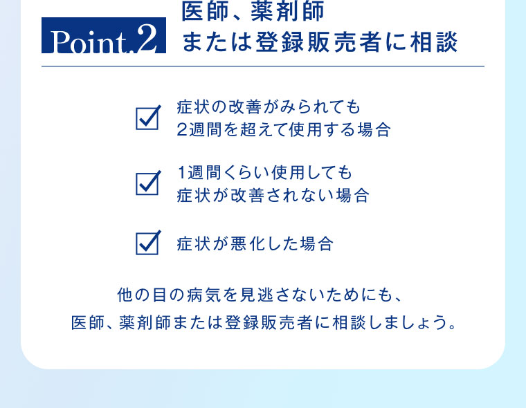 Point.2 医師、薬剤師または登録販売者に相談。症状の改善がみられても2週間を超えて使用する場合。1週間くらい使用しても症状が改善されない場合。症状が悪化した場合。他の目の病気を見逃さないためにも、医師、薬剤師または登録販売者に相談しましょう。