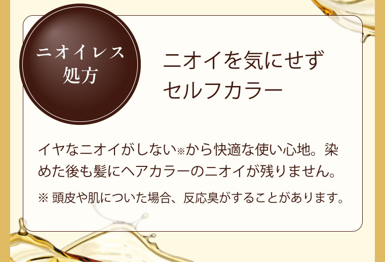 ニオイレス処方 ニオイを気にせずセルフカラー　イヤなニオイがしないから快適な使い心地。染めた後も髪にヘアカラーのニオイが残りません。※ 頭皮や肌についた場合、反応臭がすることがあります。