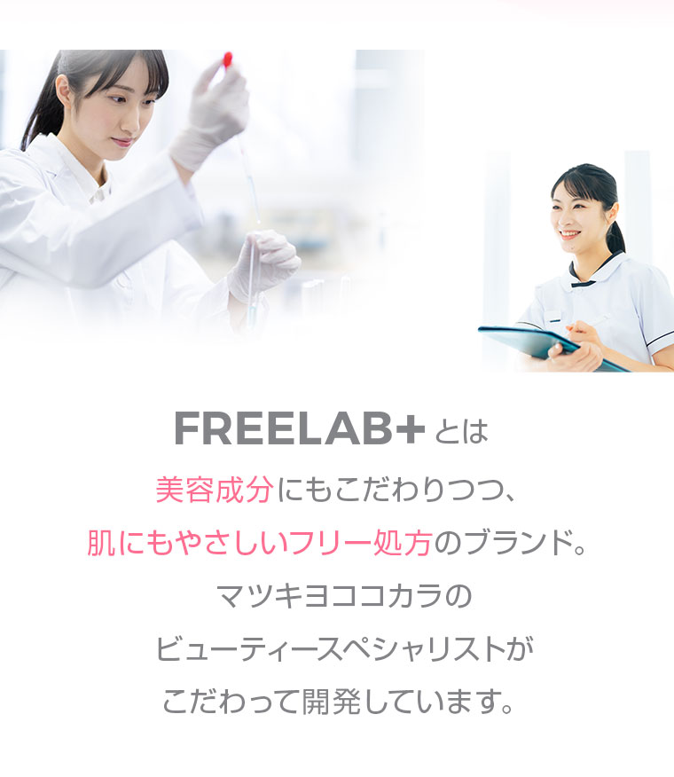 FREELAB+とは 美容成分にもこだわりつつ 肌にもやさしいフリー処方のブランド マツキヨココカラのビューティースペシャリストがこだわって開発しています FREELAB+
