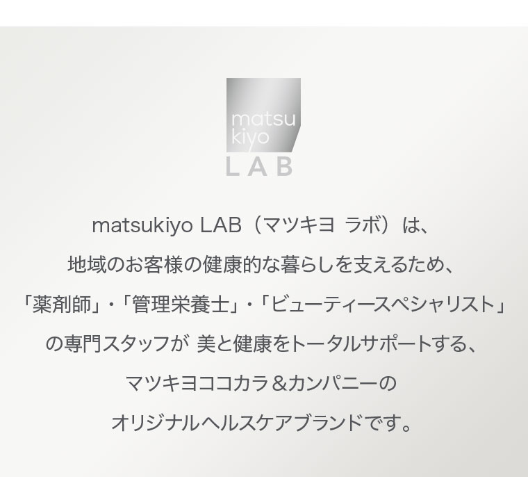 matsukiyo LAB（マツキヨ ラボ）は、地域のお客様の健康的な暮らしを支えるため、「薬剤師」・「管理栄養士」・「ビューティースペシャリスト」の専門スタッフが美と健康をトータルサポートする、マツキヨココカラ＆カンパニーのオリジナルヘルスケアブランドです。