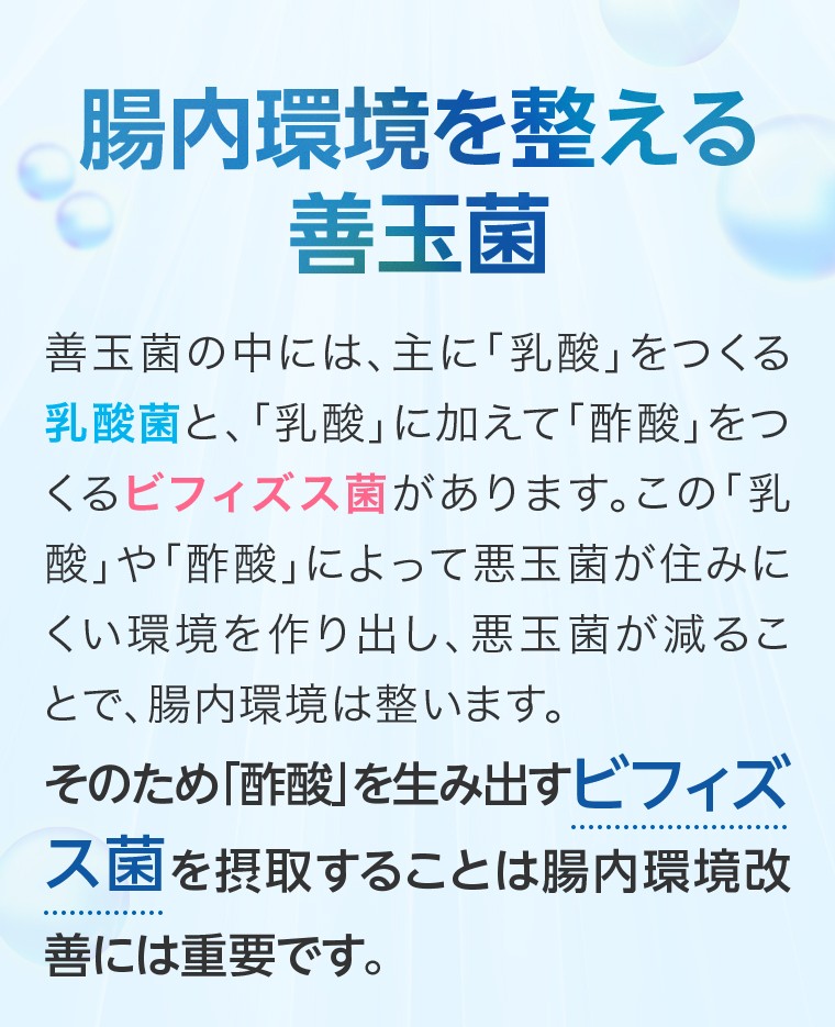 腸内環境を整える善玉菌：善玉菌の中には、主に「乳酸」をつくる乳酸菌と、「乳酸」に加えて「酢酸」をつくるビフィズス菌があります。この「乳酸」や「酢酸」によって悪玉菌が住みにくい環境を作り出し、悪玉菌が減ることで、腸内環境は整います。そのため「酢酸」を生み出すビフィズス菌を摂取することは腸内環境改善には重要です。