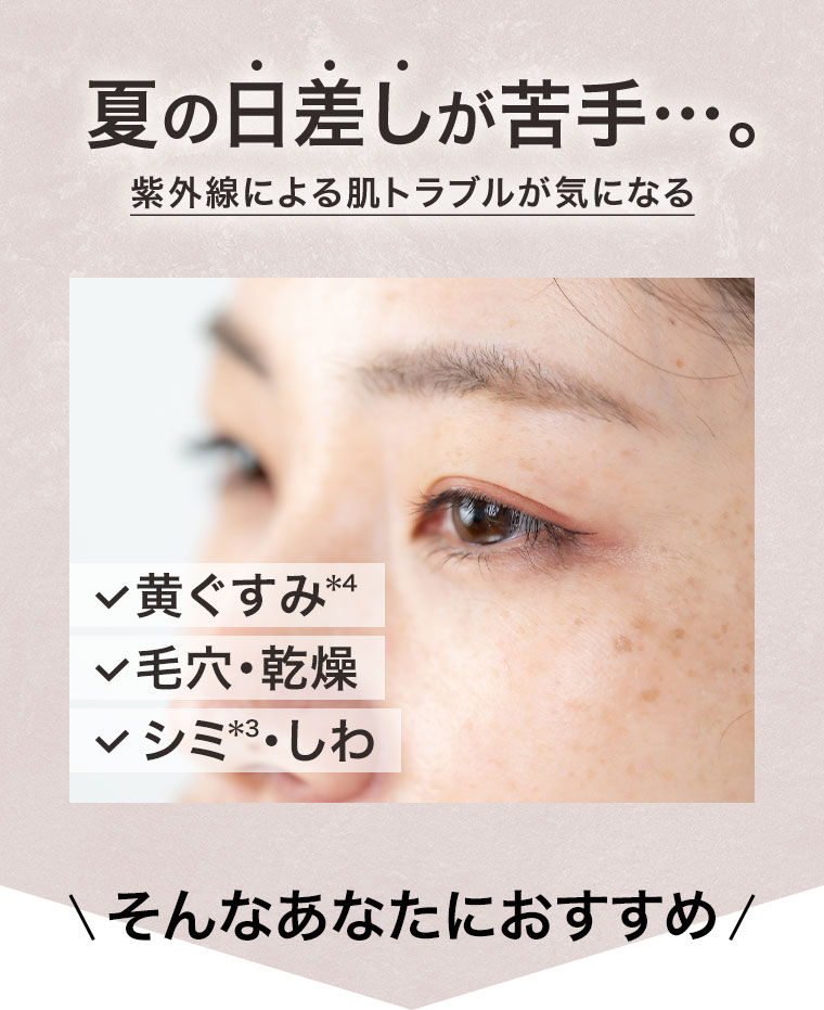 夏の日差しが苦手…。紫外線による肌トラブルが気になる。黄ぐすみ、毛穴・乾燥、シミ・しわ。そんなあなたにおすすめ！
