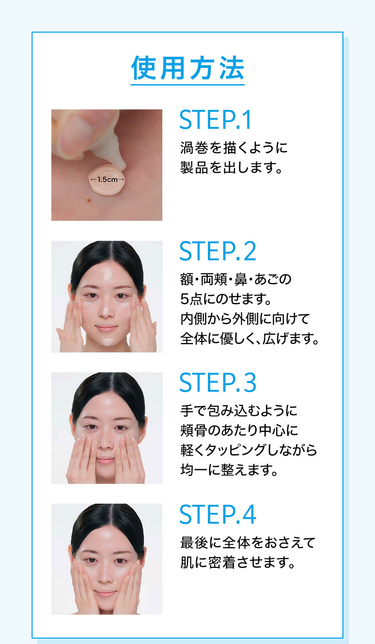 使用方法。STEP.1。渦巻を描くように製品を出します。STEP.2。額・両頬・鼻・あごの5点にのせます。内側から外側に向けて全体に優しく、広げます。STEP.3。手で包み込むように頬骨のあたり中心に軽くタッピングしながら均一に整えます。STEP.4。最後に全体をおさえて肌に密着させます。