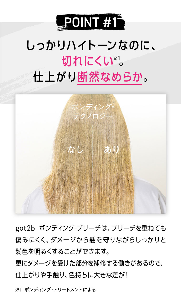 POINT 1。しっかりハイトーンなのに、切れにくい。仕上がり断然なめらか。got2b ボンディング・ブリーチは、ブリーチを重ねても傷みにくく、ダメージから髪を守りながらしっかりと髪色を明るくすることができます。更にダメージを受けた部分を補修する働きがあるので、仕上がりや手触り、色持ちに大きな差が！注釈(詳細は本画像をご確認ください)