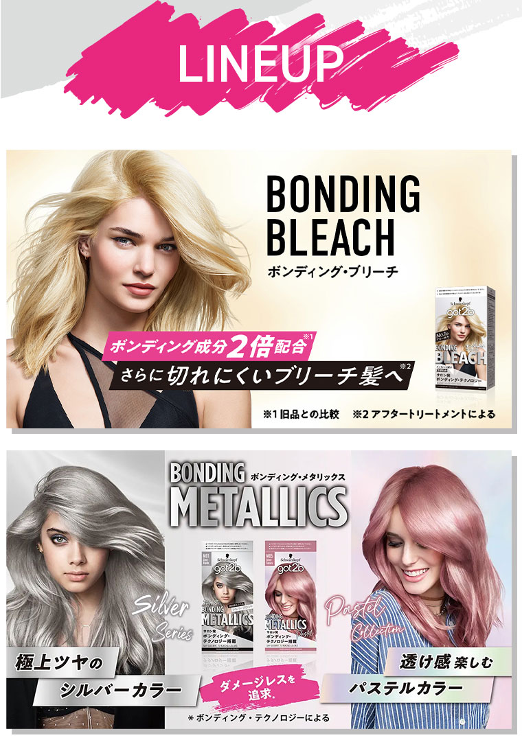 LINEUP。ボンディング・ブリーチ。ボンディング成分2倍配合。さらに切れにくいブリーチ髪へ。注釈(詳細は本画像をご確認ください)ボンディング・メタリックス。極上ツヤのシルバーカラー。透け感楽しむパステルカラー。ダメージレスを追求。注釈(詳細は本画像をご確認ください)