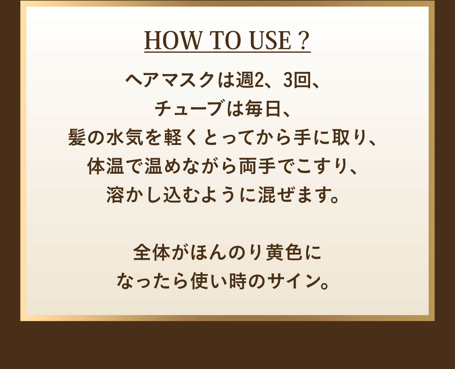 HOW TO USE？ ヘアマスクは週2、3回、チューブは毎日、髪の水気を軽くとってから手に取り、体温で温めながら両手でこすり、溶かし込むように混ぜます。全体がほんのり黄色になったら使い時のサイン。