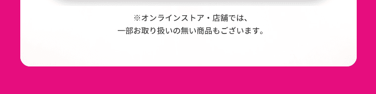 オンラインストア・店舗では、一部お取り扱いの無い商品もございます。