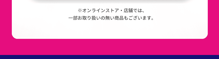 オンラインストア・店舗では、一部お取り扱いの無い商品もございます。
