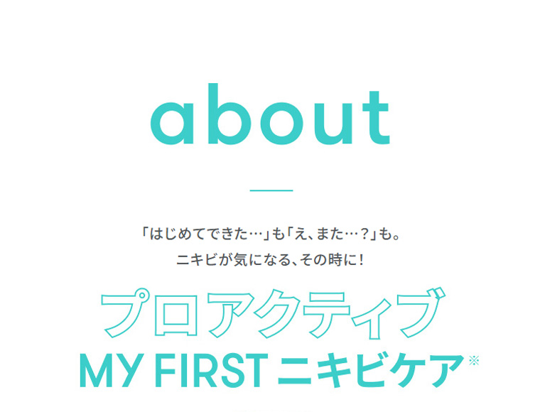about　「はじめてできた…」も「え、また…？」も。ニキビが気になる、その時に!　プロアクティブ　MY FIRST ニキビケア