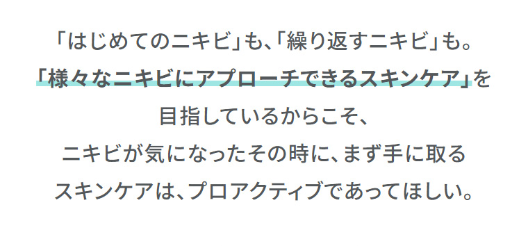 「はじめてのニキビ」も、「繰り返すニキビ」も。「様々なニキビにアプローチできるスキンケア」を目指しているからこそ、ニキビが気になったその時に、まず手に取るスキンケアは、プロアクティブであってほしい。