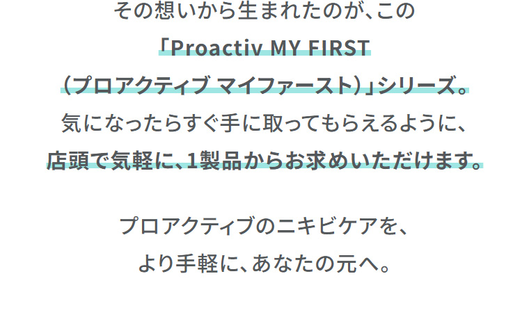 その想いから生まれたのが、この「Proactiv MY FIRST（プロアクティブマイファースト）」シリーズ。気になったらすぐ手に取ってもらえるように、店頭で気軽に、1製品からお求めいただけます。　プロアクティブのニキビケアを、より手軽に、あなたの元へ。