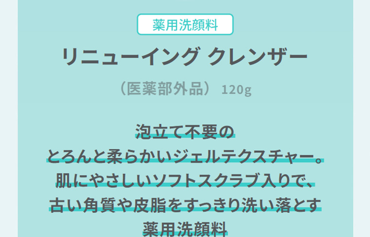 薬用洗顔料　リニューイング クレンザー　（医薬部外品）　泡立て不要のとろんと柔らかいジェルテクスチャー。肌にやさしいソフトスクラブ入りで、古い角質や皮脂をすっきり洗い落とす薬用洗顔料