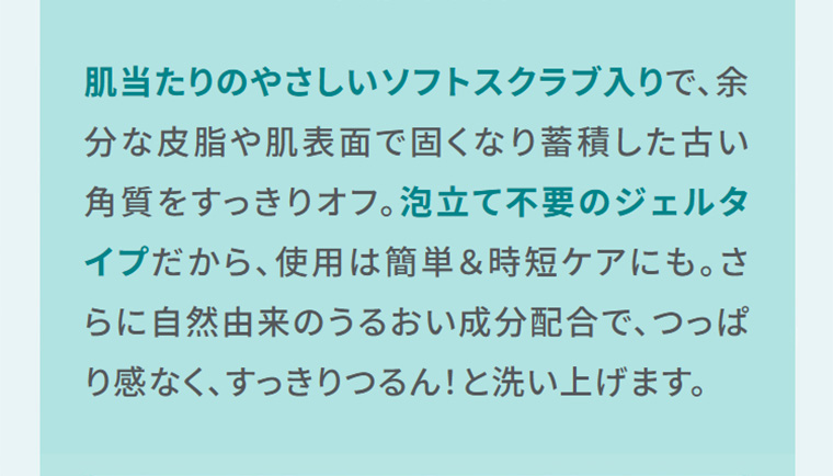 肌当たりのやさしいソフトスクラブ入りで、余分な皮脂や肌表面で固くなり蓄積した古い角質をすっきりオフ。泡立て不要のジェルタイプだから、使用は簡単&時短ケアにも。さらに自然由来のうるおい成分配合で、つっぱり感なく、すっきりつるん!と洗い上げます。