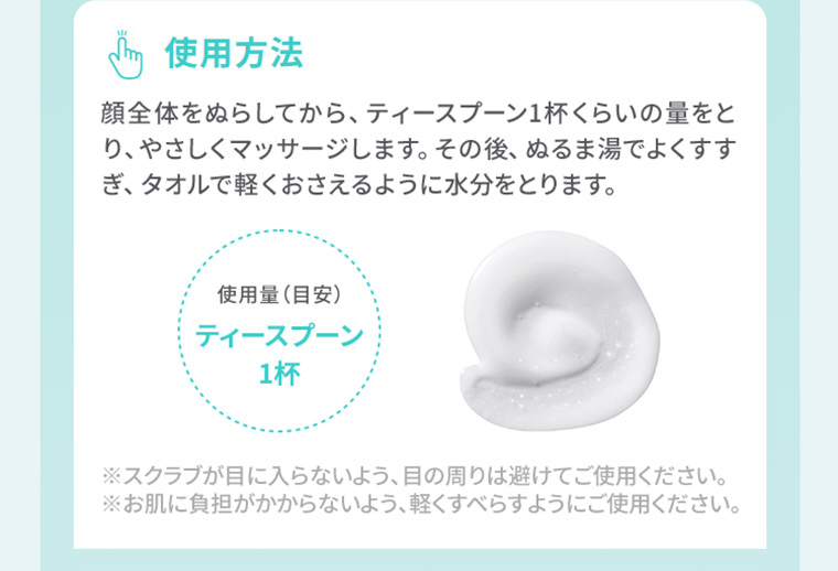 使用方法　顔全体をぬらしてから、ティースプーン1杯くらいの量をとり、やさしくマッサージします。その後、ぬるま湯でよくすすぎ、タオルで軽くおさえるように水分をとります。
