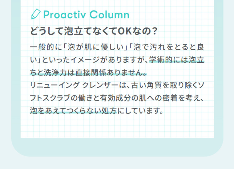 Proactiv Column　どうして泡立てなくてOKなの？　リニューイング クレンザーは、古い角質を取り除くソフトスクラブの働きと有効成分の肌への密着を考え、泡をあえてつくらない処方にしています。