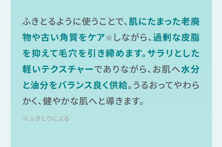 ふきとるように使うことで、肌にたまった老廃物や古い角質をケアしながら、過剰な皮脂を抑えて毛穴を引き締めます。サラリとした軽いテクスチャーでありながら、お肌へ水分と油分をバランス良く供給。うるおってやわらかく、健やかな肌へと導きます。
