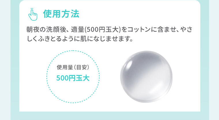 使用方法　朝夜の洗顔後、適量（500円玉大）をコットンに含ませ、やさしくふきとるように肌になじませます。