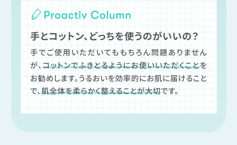Proactiv Column　手とコットン、どっちを使うのがいいの？　手でご使用いただいてももちろん問題ありませんが、コットンでふきとるようにお使いいただくことをお勧めします。うるおいを効率的にお肌に届けることで、肌全体を柔らかく整えることが大切です。