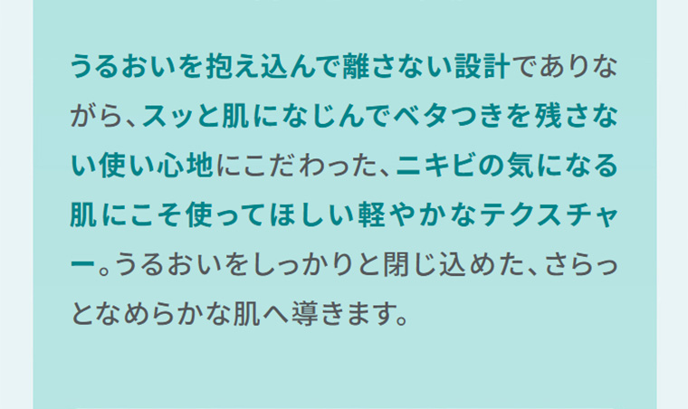 うるおいを抱え込んで離さない設計でありながら、スッと肌になじんでベタつきを残さない使い心地にこだわった、ニキビの気になる肌にこそ使ってほしい軽やかなテクスチャー。うるおいをしっかりと閉じ込めた、さらっとなめらかな肌へ導きます。
