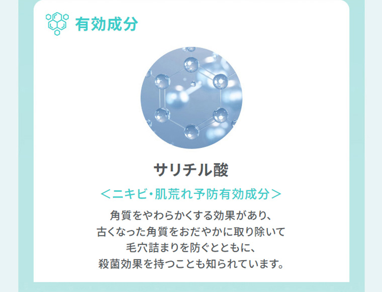 有効成分　サリチル酸　ニキビ・肌荒れ予防有効成分　角質をやわらかくする効果があり、古くなった角質をおだやかに取り除いて毛穴詰まりを防ぐとともに、殺菌効果を持つことも知られています。